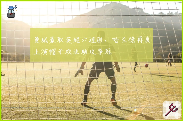 曼城豪取英超六连胜,哈兰德再度上演帽子戏法助攻争冠