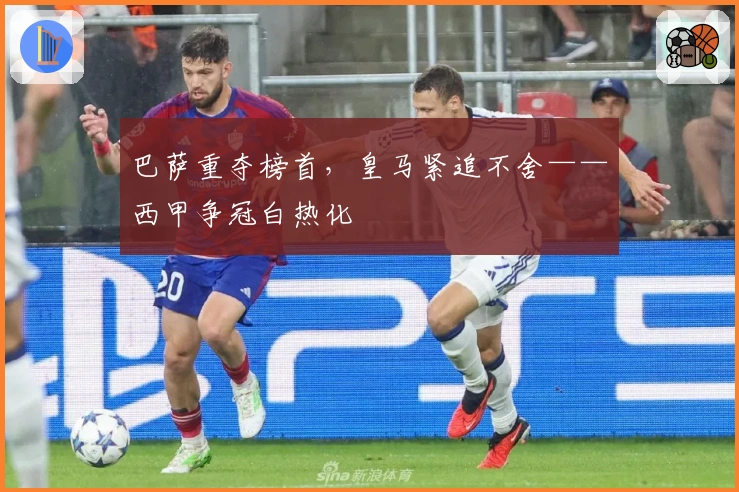 巴萨重夺榜首，皇马紧追不舍——西甲争冠白热化