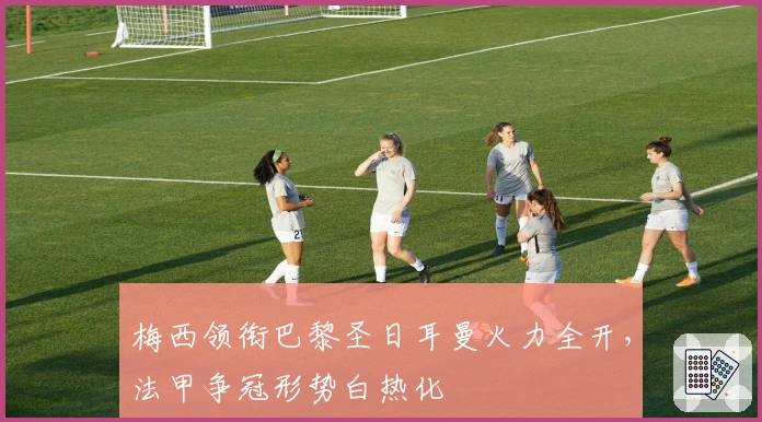 梅西领衔巴黎圣日耳曼火力全开,法甲争冠形势白热化