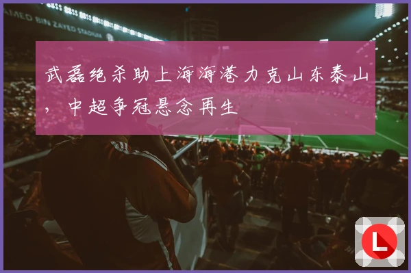 武磊绝杀助上海海港力克山东泰山，中超争冠悬念再生
