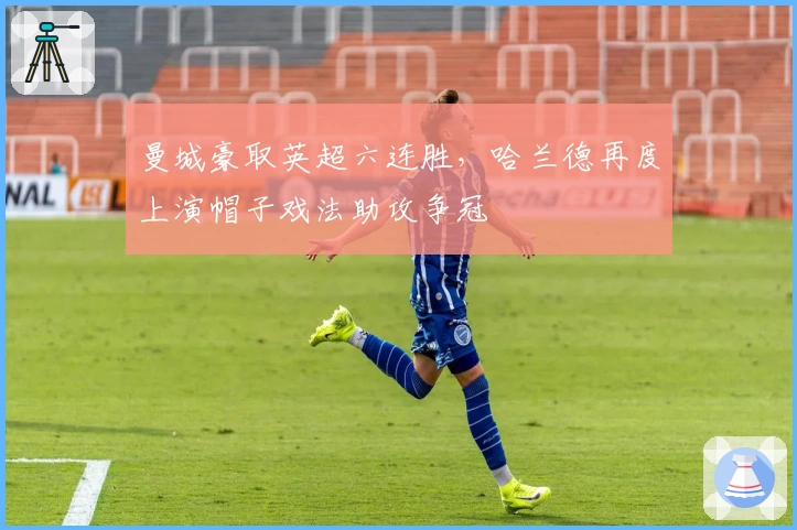 曼城豪取英超六连胜，哈兰德再度上演帽子戏法助攻争冠