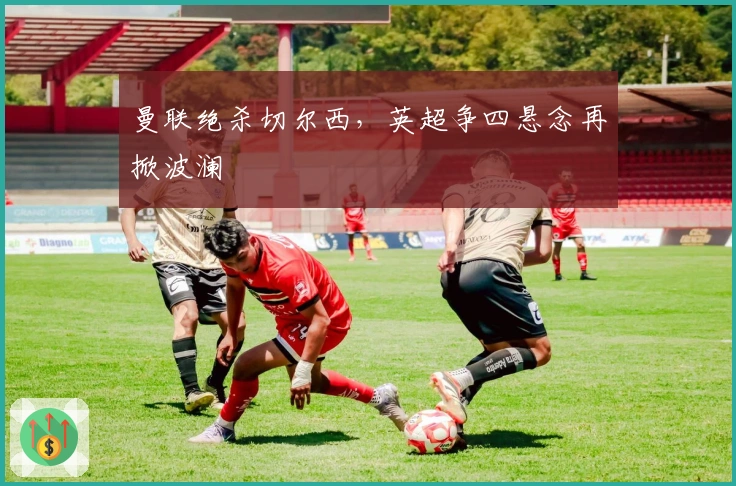 曼联绝杀切尔西，英超争四悬念再掀波澜