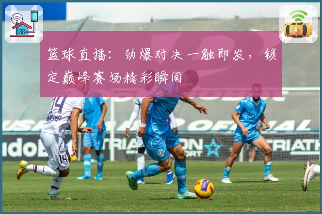 篮球直播：劲爆对决一触即发，锁定巅峰赛场精彩瞬间