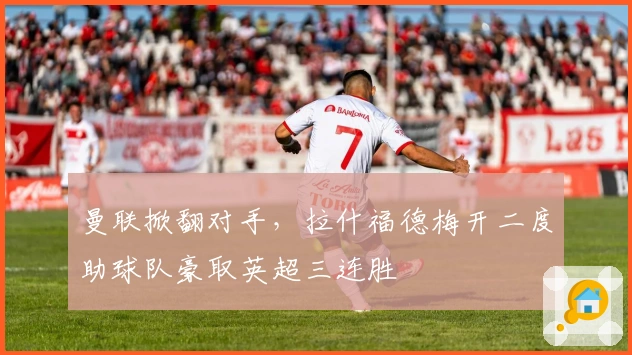 曼联掀翻对手，拉什福德梅开二度助球队豪取英超三连胜