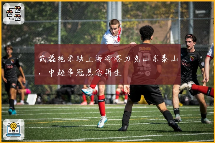 武磊绝杀助上海海港力克山东泰山，中超争冠悬念再生