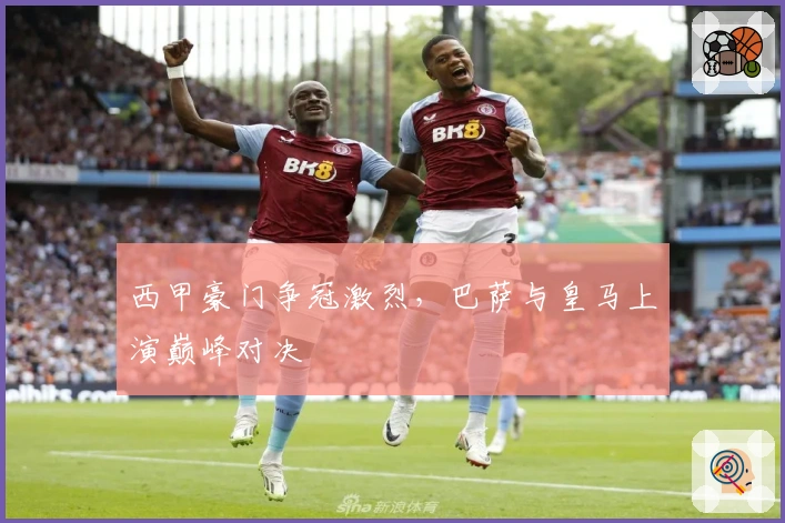 西甲豪门争冠激烈，巴萨与皇马上演巅峰对决