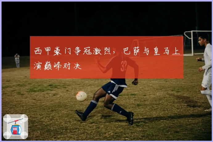 西甲豪门争冠激烈，巴萨与皇马上演巅峰对决