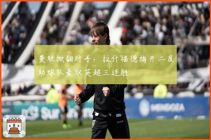 曼联掀翻对手,拉什福德梅开二度助球队豪取英超三连胜